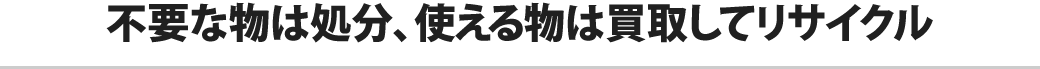 不要な物は処分、使える物は買取してリサイクル