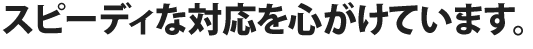 スピーディな対応を心がけています。